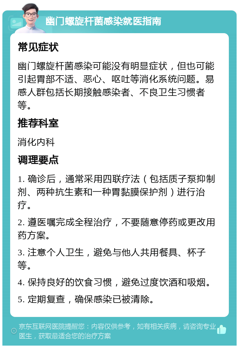 幽门螺旋杆菌感染就医指南 常见症状 幽门螺旋杆菌感染可能没有明显症状，但也可能引起胃部不适、恶心、呕吐等消化系统问题。易感人群包括长期接触感染者、不良卫生习惯者等。 推荐科室 消化内科 调理要点 1. 确诊后，通常采用四联疗法（包括质子泵抑制剂、两种抗生素和一种胃黏膜保护剂）进行治疗。 2. 遵医嘱完成全程治疗，不要随意停药或更改用药方案。 3. 注意个人卫生，避免与他人共用餐具、杯子等。 4. 保持良好的饮食习惯，避免过度饮酒和吸烟。 5. 定期复查，确保感染已被清除。