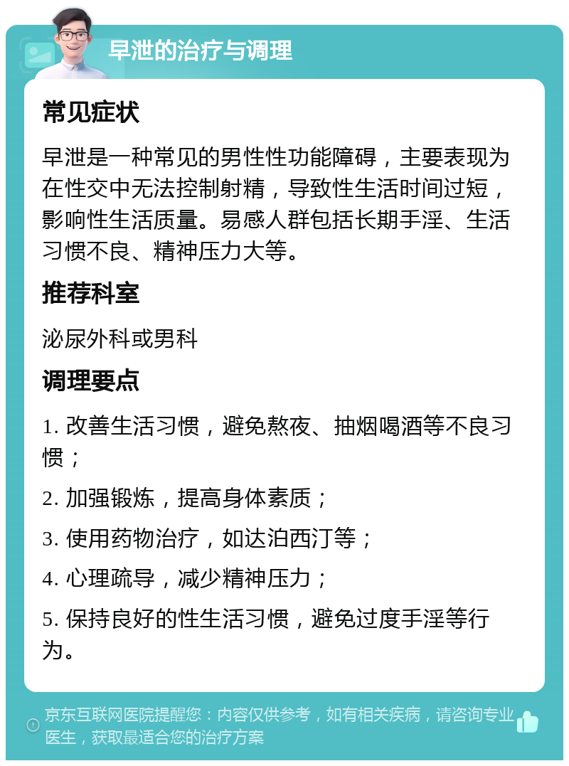 早泄的治疗与调理 常见症状 早泄是一种常见的男性性功能障碍，主要表现为在性交中无法控制射精，导致性生活时间过短，影响性生活质量。易感人群包括长期手淫、生活习惯不良、精神压力大等。 推荐科室 泌尿外科或男科 调理要点 1. 改善生活习惯，避免熬夜、抽烟喝酒等不良习惯； 2. 加强锻炼，提高身体素质； 3. 使用药物治疗，如达泊西汀等； 4. 心理疏导，减少精神压力； 5. 保持良好的性生活习惯，避免过度手淫等行为。