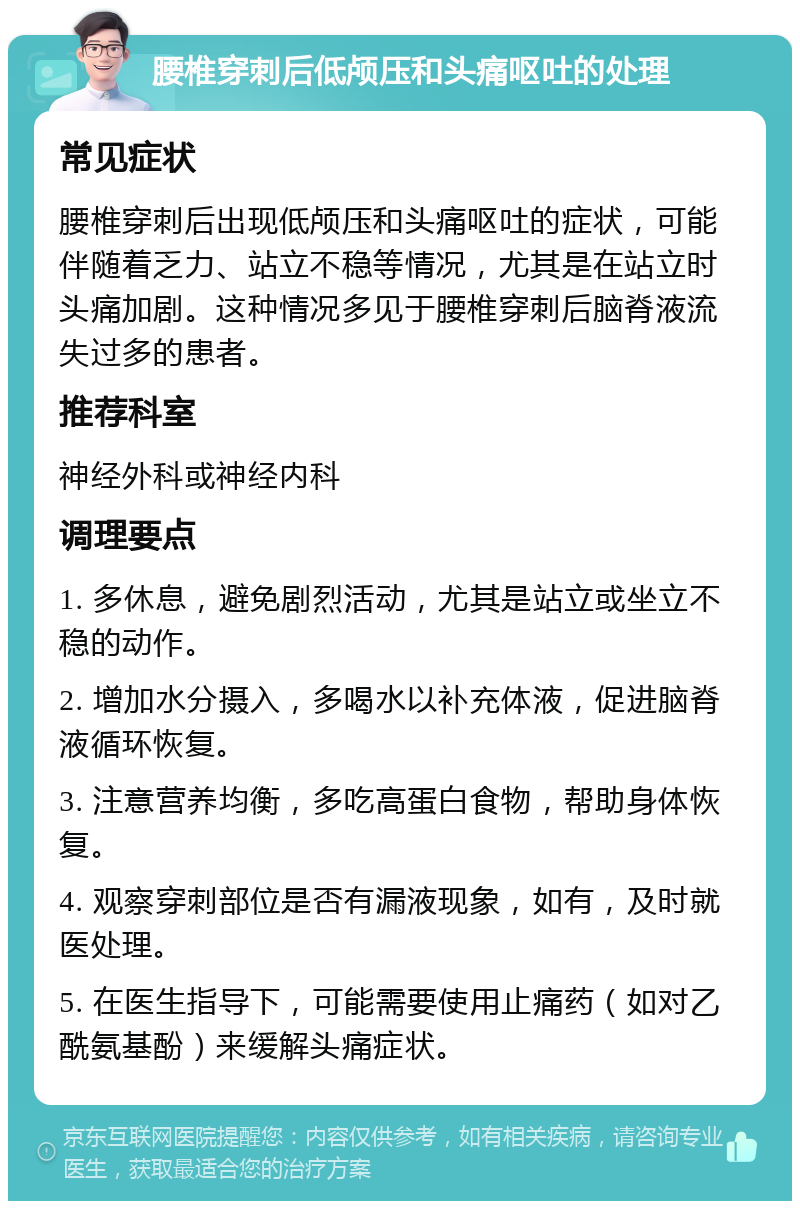 腰椎穿刺后低颅压和头痛呕吐的处理 常见症状 腰椎穿刺后出现低颅压和头痛呕吐的症状，可能伴随着乏力、站立不稳等情况，尤其是在站立时头痛加剧。这种情况多见于腰椎穿刺后脑脊液流失过多的患者。 推荐科室 神经外科或神经内科 调理要点 1. 多休息，避免剧烈活动，尤其是站立或坐立不稳的动作。 2. 增加水分摄入，多喝水以补充体液，促进脑脊液循环恢复。 3. 注意营养均衡，多吃高蛋白食物，帮助身体恢复。 4. 观察穿刺部位是否有漏液现象，如有，及时就医处理。 5. 在医生指导下，可能需要使用止痛药（如对乙酰氨基酚）来缓解头痛症状。