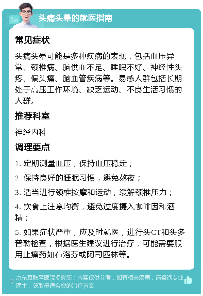 头痛头晕的就医指南 常见症状 头痛头晕可能是多种疾病的表现，包括血压异常、颈椎病、脑供血不足、睡眠不好、神经性头疼、偏头痛、脑血管疾病等。易感人群包括长期处于高压工作环境、缺乏运动、不良生活习惯的人群。 推荐科室 神经内科 调理要点 1. 定期测量血压，保持血压稳定； 2. 保持良好的睡眠习惯，避免熬夜； 3. 适当进行颈椎按摩和运动，缓解颈椎压力； 4. 饮食上注意均衡，避免过度摄入咖啡因和酒精； 5. 如果症状严重，应及时就医，进行头CT和头多普勒检查，根据医生建议进行治疗，可能需要服用止痛药如布洛芬或阿司匹林等。