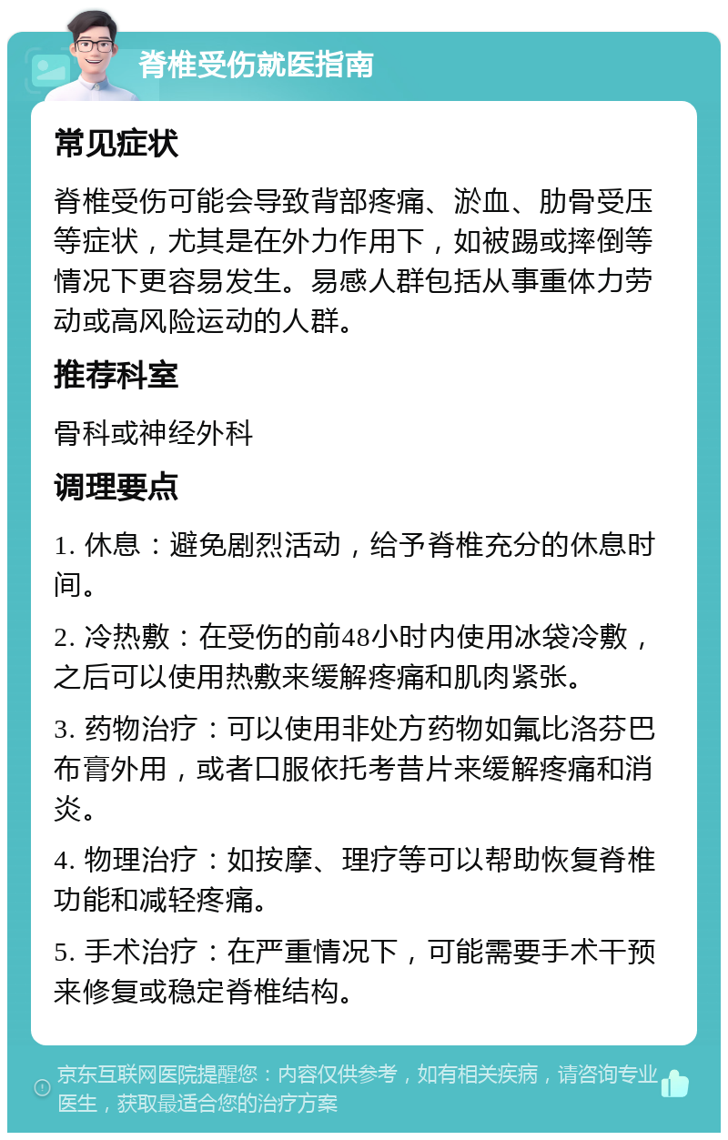 脊椎受伤就医指南 常见症状 脊椎受伤可能会导致背部疼痛、淤血、肋骨受压等症状，尤其是在外力作用下，如被踢或摔倒等情况下更容易发生。易感人群包括从事重体力劳动或高风险运动的人群。 推荐科室 骨科或神经外科 调理要点 1. 休息：避免剧烈活动，给予脊椎充分的休息时间。 2. 冷热敷：在受伤的前48小时内使用冰袋冷敷，之后可以使用热敷来缓解疼痛和肌肉紧张。 3. 药物治疗：可以使用非处方药物如氟比洛芬巴布膏外用，或者口服依托考昔片来缓解疼痛和消炎。 4. 物理治疗：如按摩、理疗等可以帮助恢复脊椎功能和减轻疼痛。 5. 手术治疗：在严重情况下，可能需要手术干预来修复或稳定脊椎结构。