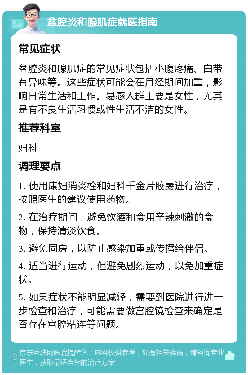 盆腔炎和腺肌症就医指南 常见症状 盆腔炎和腺肌症的常见症状包括小腹疼痛、白带有异味等。这些症状可能会在月经期间加重，影响日常生活和工作。易感人群主要是女性，尤其是有不良生活习惯或性生活不洁的女性。 推荐科室 妇科 调理要点 1. 使用康妇消炎栓和妇科千金片胶囊进行治疗，按照医生的建议使用药物。 2. 在治疗期间，避免饮酒和食用辛辣刺激的食物，保持清淡饮食。 3. 避免同房，以防止感染加重或传播给伴侣。 4. 适当进行运动，但避免剧烈运动，以免加重症状。 5. 如果症状不能明显减轻，需要到医院进行进一步检查和治疗，可能需要做宫腔镜检查来确定是否存在宫腔粘连等问题。