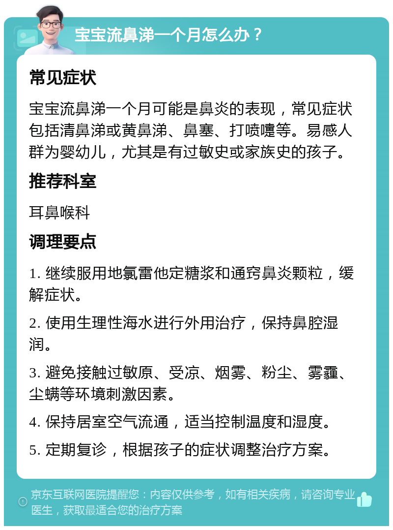 宝宝流鼻涕一个月怎么办？ 常见症状 宝宝流鼻涕一个月可能是鼻炎的表现，常见症状包括清鼻涕或黄鼻涕、鼻塞、打喷嚏等。易感人群为婴幼儿，尤其是有过敏史或家族史的孩子。 推荐科室 耳鼻喉科 调理要点 1. 继续服用地氯雷他定糖浆和通窍鼻炎颗粒，缓解症状。 2. 使用生理性海水进行外用治疗，保持鼻腔湿润。 3. 避免接触过敏原、受凉、烟雾、粉尘、雾霾、尘螨等环境刺激因素。 4. 保持居室空气流通，适当控制温度和湿度。 5. 定期复诊，根据孩子的症状调整治疗方案。