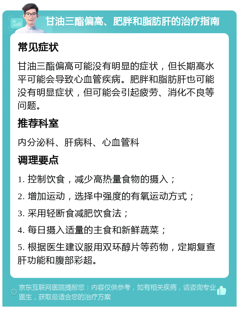 甘油三酯偏高、肥胖和脂肪肝的治疗指南 常见症状 甘油三酯偏高可能没有明显的症状，但长期高水平可能会导致心血管疾病。肥胖和脂肪肝也可能没有明显症状，但可能会引起疲劳、消化不良等问题。 推荐科室 内分泌科、肝病科、心血管科 调理要点 1. 控制饮食，减少高热量食物的摄入； 2. 增加运动，选择中强度的有氧运动方式； 3. 采用轻断食减肥饮食法； 4. 每日摄入适量的主食和新鲜蔬菜； 5. 根据医生建议服用双环醇片等药物，定期复查肝功能和腹部彩超。