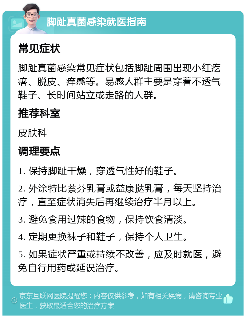 脚趾真菌感染就医指南 常见症状 脚趾真菌感染常见症状包括脚趾周围出现小红疙瘩、脱皮、痒感等。易感人群主要是穿着不透气鞋子、长时间站立或走路的人群。 推荐科室 皮肤科 调理要点 1. 保持脚趾干燥，穿透气性好的鞋子。 2. 外涂特比萘芬乳膏或益康挞乳膏，每天坚持治疗，直至症状消失后再继续治疗半月以上。 3. 避免食用过辣的食物，保持饮食清淡。 4. 定期更换袜子和鞋子，保持个人卫生。 5. 如果症状严重或持续不改善，应及时就医，避免自行用药或延误治疗。