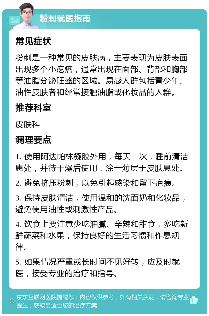 粉刺就医指南 常见症状 粉刺是一种常见的皮肤病，主要表现为皮肤表面出现多个小疙瘩，通常出现在面部、背部和胸部等油脂分泌旺盛的区域。易感人群包括青少年、油性皮肤者和经常接触油脂或化妆品的人群。 推荐科室 皮肤科 调理要点 1. 使用阿达帕林凝胶外用，每天一次，睡前清洁患处，并待干燥后使用，涂一薄层于皮肤患处。 2. 避免挤压粉刺，以免引起感染和留下疤痕。 3. 保持皮肤清洁，使用温和的洗面奶和化妆品，避免使用油性或刺激性产品。 4. 饮食上要注意少吃油腻、辛辣和甜食，多吃新鲜蔬菜和水果，保持良好的生活习惯和作息规律。 5. 如果情况严重或长时间不见好转，应及时就医，接受专业的治疗和指导。