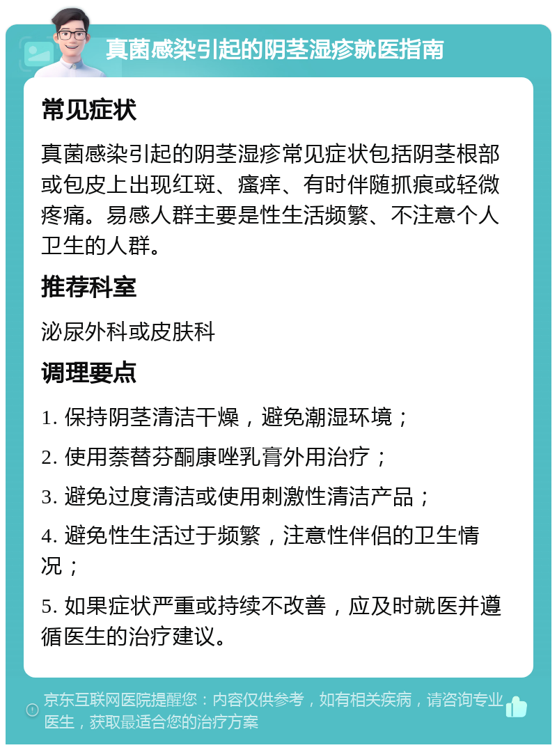 真菌感染引起的阴茎湿疹就医指南 常见症状 真菌感染引起的阴茎湿疹常见症状包括阴茎根部或包皮上出现红斑、瘙痒、有时伴随抓痕或轻微疼痛。易感人群主要是性生活频繁、不注意个人卫生的人群。 推荐科室 泌尿外科或皮肤科 调理要点 1. 保持阴茎清洁干燥，避免潮湿环境； 2. 使用萘替芬酮康唑乳膏外用治疗； 3. 避免过度清洁或使用刺激性清洁产品； 4. 避免性生活过于频繁，注意性伴侣的卫生情况； 5. 如果症状严重或持续不改善，应及时就医并遵循医生的治疗建议。