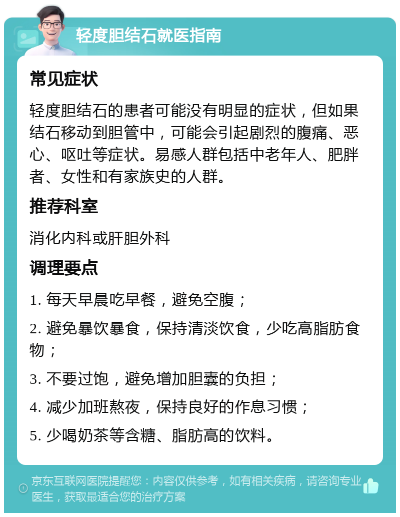 轻度胆结石就医指南 常见症状 轻度胆结石的患者可能没有明显的症状，但如果结石移动到胆管中，可能会引起剧烈的腹痛、恶心、呕吐等症状。易感人群包括中老年人、肥胖者、女性和有家族史的人群。 推荐科室 消化内科或肝胆外科 调理要点 1. 每天早晨吃早餐，避免空腹； 2. 避免暴饮暴食，保持清淡饮食，少吃高脂肪食物； 3. 不要过饱，避免增加胆囊的负担； 4. 减少加班熬夜，保持良好的作息习惯； 5. 少喝奶茶等含糖、脂肪高的饮料。