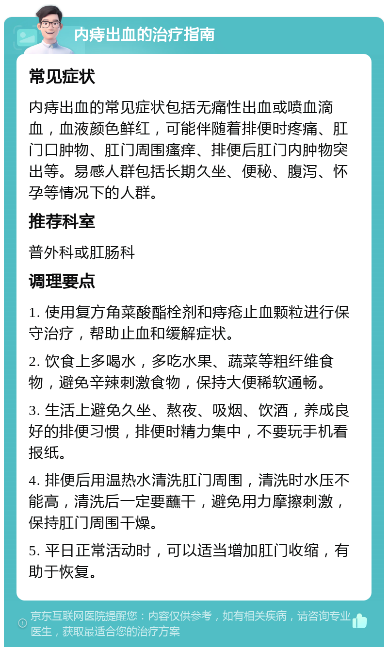 内痔出血的治疗指南 常见症状 内痔出血的常见症状包括无痛性出血或喷血滴血，血液颜色鲜红，可能伴随着排便时疼痛、肛门口肿物、肛门周围瘙痒、排便后肛门内肿物突出等。易感人群包括长期久坐、便秘、腹泻、怀孕等情况下的人群。 推荐科室 普外科或肛肠科 调理要点 1. 使用复方角菜酸酯栓剂和痔疮止血颗粒进行保守治疗，帮助止血和缓解症状。 2. 饮食上多喝水，多吃水果、蔬菜等粗纤维食物，避免辛辣刺激食物，保持大便稀软通畅。 3. 生活上避免久坐、熬夜、吸烟、饮酒，养成良好的排便习惯，排便时精力集中，不要玩手机看报纸。 4. 排便后用温热水清洗肛门周围，清洗时水压不能高，清洗后一定要蘸干，避免用力摩擦刺激，保持肛门周围干燥。 5. 平日正常活动时，可以适当增加肛门收缩，有助于恢复。