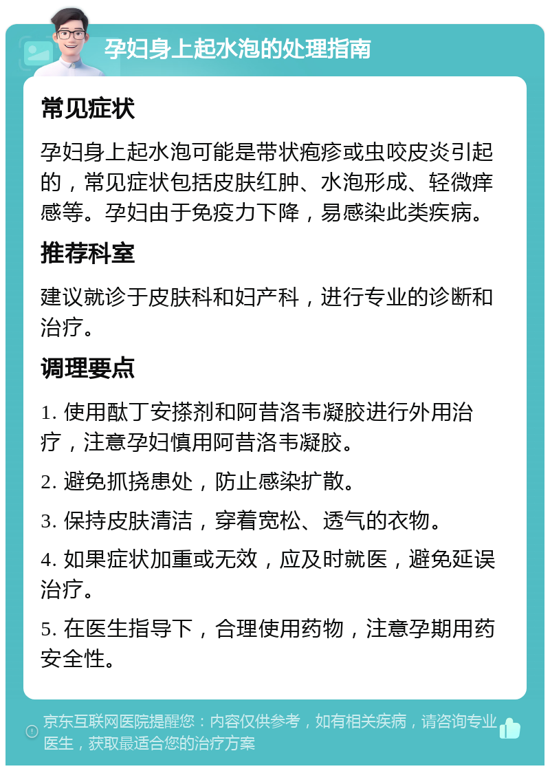 孕妇身上起水泡的处理指南 常见症状 孕妇身上起水泡可能是带状疱疹或虫咬皮炎引起的，常见症状包括皮肤红肿、水泡形成、轻微痒感等。孕妇由于免疫力下降，易感染此类疾病。 推荐科室 建议就诊于皮肤科和妇产科，进行专业的诊断和治疗。 调理要点 1. 使用酞丁安搽剂和阿昔洛韦凝胶进行外用治疗，注意孕妇慎用阿昔洛韦凝胶。 2. 避免抓挠患处，防止感染扩散。 3. 保持皮肤清洁，穿着宽松、透气的衣物。 4. 如果症状加重或无效，应及时就医，避免延误治疗。 5. 在医生指导下，合理使用药物，注意孕期用药安全性。