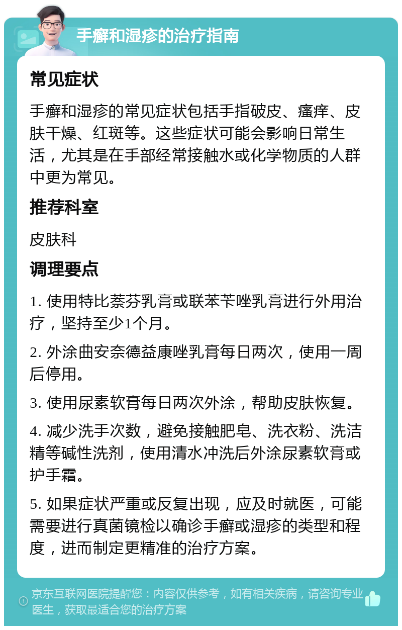 手癣和湿疹的治疗指南 常见症状 手癣和湿疹的常见症状包括手指破皮、瘙痒、皮肤干燥、红斑等。这些症状可能会影响日常生活，尤其是在手部经常接触水或化学物质的人群中更为常见。 推荐科室 皮肤科 调理要点 1. 使用特比萘芬乳膏或联苯苄唑乳膏进行外用治疗，坚持至少1个月。 2. 外涂曲安奈德益康唑乳膏每日两次，使用一周后停用。 3. 使用尿素软膏每日两次外涂，帮助皮肤恢复。 4. 减少洗手次数，避免接触肥皂、洗衣粉、洗洁精等碱性洗剂，使用清水冲洗后外涂尿素软膏或护手霜。 5. 如果症状严重或反复出现，应及时就医，可能需要进行真菌镜检以确诊手癣或湿疹的类型和程度，进而制定更精准的治疗方案。