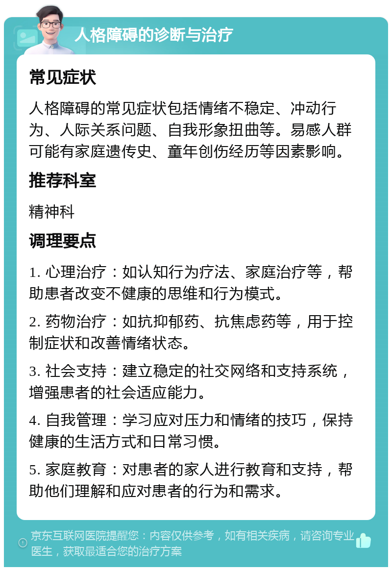 人格障碍的诊断与治疗 常见症状 人格障碍的常见症状包括情绪不稳定、冲动行为、人际关系问题、自我形象扭曲等。易感人群可能有家庭遗传史、童年创伤经历等因素影响。 推荐科室 精神科 调理要点 1. 心理治疗：如认知行为疗法、家庭治疗等，帮助患者改变不健康的思维和行为模式。 2. 药物治疗：如抗抑郁药、抗焦虑药等，用于控制症状和改善情绪状态。 3. 社会支持：建立稳定的社交网络和支持系统，增强患者的社会适应能力。 4. 自我管理：学习应对压力和情绪的技巧，保持健康的生活方式和日常习惯。 5. 家庭教育：对患者的家人进行教育和支持，帮助他们理解和应对患者的行为和需求。