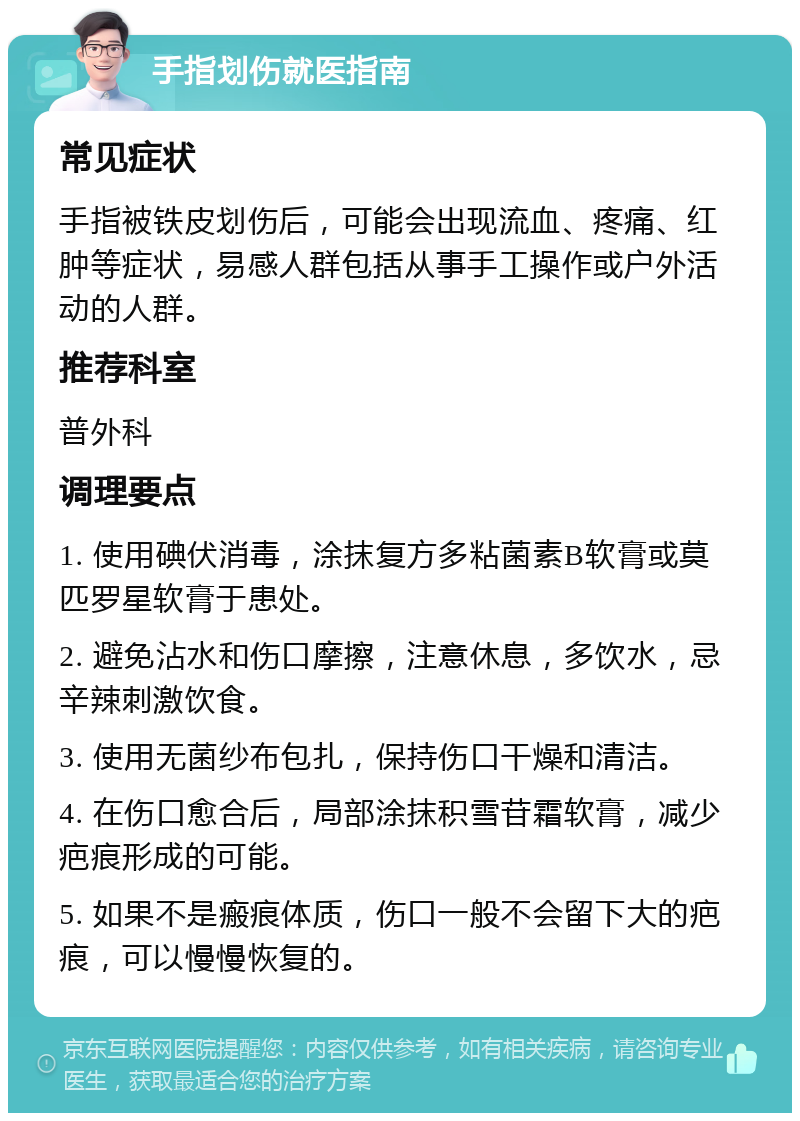 手指划伤就医指南 常见症状 手指被铁皮划伤后，可能会出现流血、疼痛、红肿等症状，易感人群包括从事手工操作或户外活动的人群。 推荐科室 普外科 调理要点 1. 使用碘伏消毒，涂抹复方多粘菌素B软膏或莫匹罗星软膏于患处。 2. 避免沾水和伤口摩擦，注意休息，多饮水，忌辛辣刺激饮食。 3. 使用无菌纱布包扎，保持伤口干燥和清洁。 4. 在伤口愈合后，局部涂抹积雪苷霜软膏，减少疤痕形成的可能。 5. 如果不是瘢痕体质，伤口一般不会留下大的疤痕，可以慢慢恢复的。