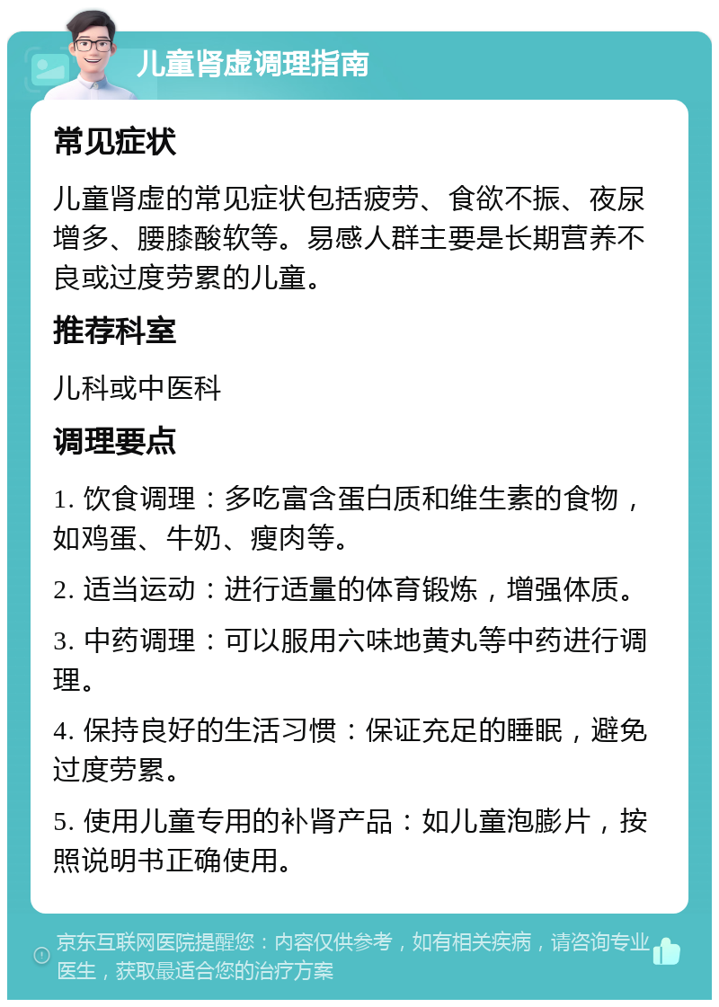 儿童肾虚调理指南 常见症状 儿童肾虚的常见症状包括疲劳、食欲不振、夜尿增多、腰膝酸软等。易感人群主要是长期营养不良或过度劳累的儿童。 推荐科室 儿科或中医科 调理要点 1. 饮食调理：多吃富含蛋白质和维生素的食物，如鸡蛋、牛奶、瘦肉等。 2. 适当运动：进行适量的体育锻炼，增强体质。 3. 中药调理：可以服用六味地黄丸等中药进行调理。 4. 保持良好的生活习惯：保证充足的睡眠，避免过度劳累。 5. 使用儿童专用的补肾产品：如儿童泡膨片，按照说明书正确使用。