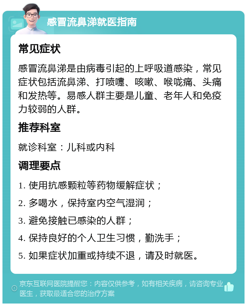 感冒流鼻涕就医指南 常见症状 感冒流鼻涕是由病毒引起的上呼吸道感染，常见症状包括流鼻涕、打喷嚏、咳嗽、喉咙痛、头痛和发热等。易感人群主要是儿童、老年人和免疫力较弱的人群。 推荐科室 就诊科室：儿科或内科 调理要点 1. 使用抗感颗粒等药物缓解症状； 2. 多喝水，保持室内空气湿润； 3. 避免接触已感染的人群； 4. 保持良好的个人卫生习惯，勤洗手； 5. 如果症状加重或持续不退，请及时就医。