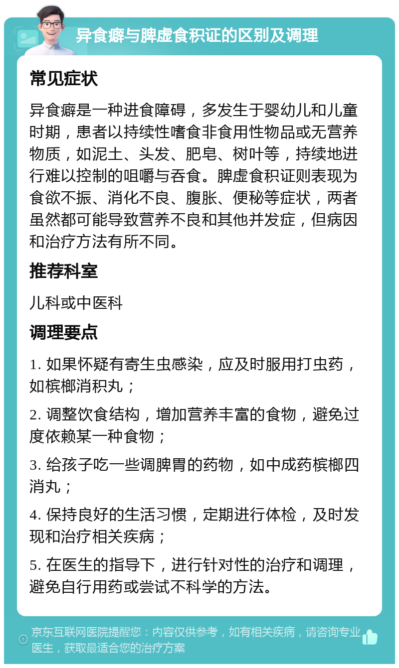 异食癖与脾虚食积证的区别及调理 常见症状 异食癖是一种进食障碍，多发生于婴幼儿和儿童时期，患者以持续性嗜食非食用性物品或无营养物质，如泥土、头发、肥皂、树叶等，持续地进行难以控制的咀嚼与吞食。脾虚食积证则表现为食欲不振、消化不良、腹胀、便秘等症状，两者虽然都可能导致营养不良和其他并发症，但病因和治疗方法有所不同。 推荐科室 儿科或中医科 调理要点 1. 如果怀疑有寄生虫感染，应及时服用打虫药，如槟榔消积丸； 2. 调整饮食结构，增加营养丰富的食物，避免过度依赖某一种食物； 3. 给孩子吃一些调脾胃的药物，如中成药槟榔四消丸； 4. 保持良好的生活习惯，定期进行体检，及时发现和治疗相关疾病； 5. 在医生的指导下，进行针对性的治疗和调理，避免自行用药或尝试不科学的方法。