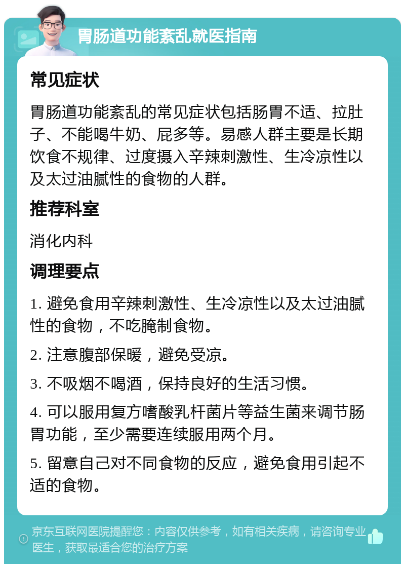 胃肠道功能紊乱就医指南 常见症状 胃肠道功能紊乱的常见症状包括肠胃不适、拉肚子、不能喝牛奶、屁多等。易感人群主要是长期饮食不规律、过度摄入辛辣刺激性、生冷凉性以及太过油腻性的食物的人群。 推荐科室 消化内科 调理要点 1. 避免食用辛辣刺激性、生冷凉性以及太过油腻性的食物，不吃腌制食物。 2. 注意腹部保暖，避免受凉。 3. 不吸烟不喝酒，保持良好的生活习惯。 4. 可以服用复方嗜酸乳杆菌片等益生菌来调节肠胃功能，至少需要连续服用两个月。 5. 留意自己对不同食物的反应，避免食用引起不适的食物。