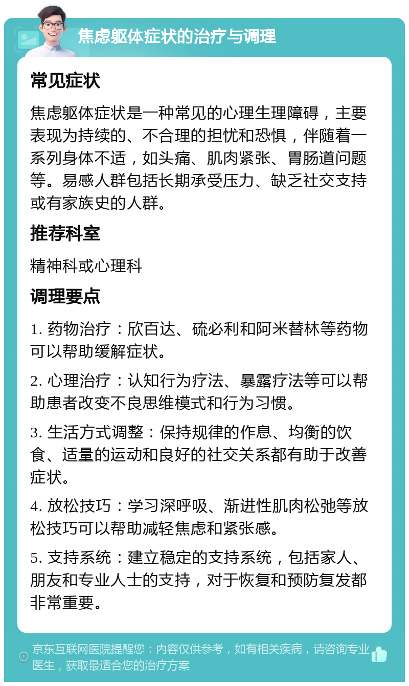 焦虑躯体症状的治疗与调理 常见症状 焦虑躯体症状是一种常见的心理生理障碍，主要表现为持续的、不合理的担忧和恐惧，伴随着一系列身体不适，如头痛、肌肉紧张、胃肠道问题等。易感人群包括长期承受压力、缺乏社交支持或有家族史的人群。 推荐科室 精神科或心理科 调理要点 1. 药物治疗：欣百达、硫必利和阿米替林等药物可以帮助缓解症状。 2. 心理治疗：认知行为疗法、暴露疗法等可以帮助患者改变不良思维模式和行为习惯。 3. 生活方式调整：保持规律的作息、均衡的饮食、适量的运动和良好的社交关系都有助于改善症状。 4. 放松技巧：学习深呼吸、渐进性肌肉松弛等放松技巧可以帮助减轻焦虑和紧张感。 5. 支持系统：建立稳定的支持系统，包括家人、朋友和专业人士的支持，对于恢复和预防复发都非常重要。