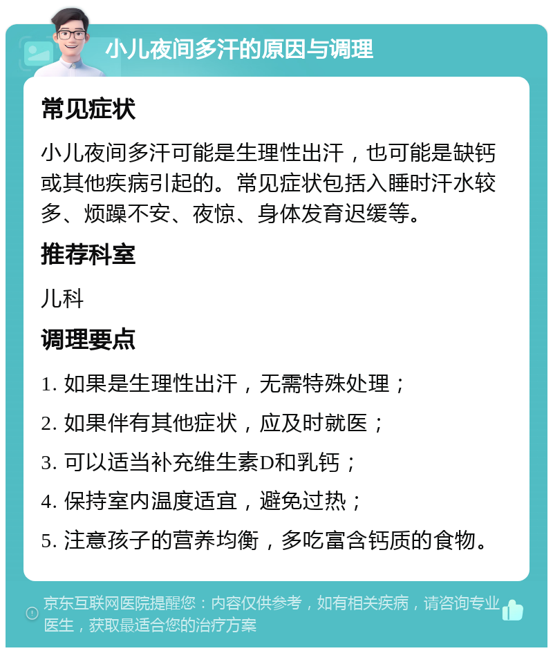 小儿夜间多汗的原因与调理 常见症状 小儿夜间多汗可能是生理性出汗，也可能是缺钙或其他疾病引起的。常见症状包括入睡时汗水较多、烦躁不安、夜惊、身体发育迟缓等。 推荐科室 儿科 调理要点 1. 如果是生理性出汗，无需特殊处理； 2. 如果伴有其他症状，应及时就医； 3. 可以适当补充维生素D和乳钙； 4. 保持室内温度适宜，避免过热； 5. 注意孩子的营养均衡，多吃富含钙质的食物。