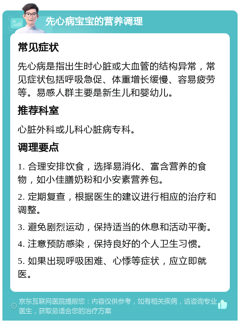 先心病宝宝的营养调理 常见症状 先心病是指出生时心脏或大血管的结构异常，常见症状包括呼吸急促、体重增长缓慢、容易疲劳等。易感人群主要是新生儿和婴幼儿。 推荐科室 心脏外科或儿科心脏病专科。 调理要点 1. 合理安排饮食，选择易消化、富含营养的食物，如小佳膳奶粉和小安素营养包。 2. 定期复查，根据医生的建议进行相应的治疗和调整。 3. 避免剧烈运动，保持适当的休息和活动平衡。 4. 注意预防感染，保持良好的个人卫生习惯。 5. 如果出现呼吸困难、心悸等症状，应立即就医。