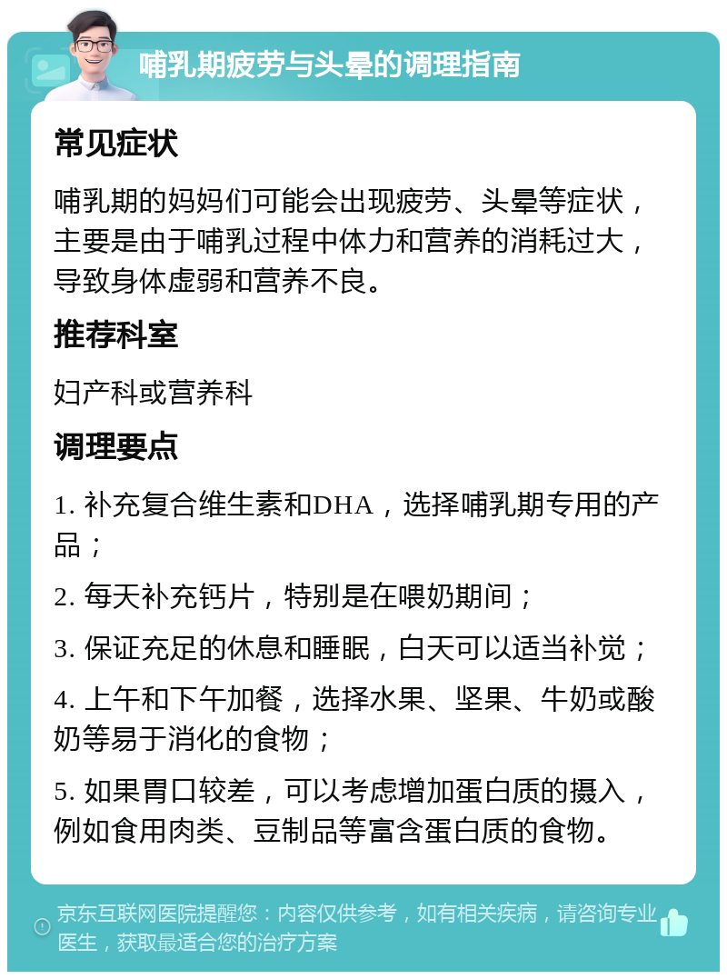 哺乳期疲劳与头晕的调理指南 常见症状 哺乳期的妈妈们可能会出现疲劳、头晕等症状，主要是由于哺乳过程中体力和营养的消耗过大，导致身体虚弱和营养不良。 推荐科室 妇产科或营养科 调理要点 1. 补充复合维生素和DHA，选择哺乳期专用的产品； 2. 每天补充钙片，特别是在喂奶期间； 3. 保证充足的休息和睡眠，白天可以适当补觉； 4. 上午和下午加餐，选择水果、坚果、牛奶或酸奶等易于消化的食物； 5. 如果胃口较差，可以考虑增加蛋白质的摄入，例如食用肉类、豆制品等富含蛋白质的食物。