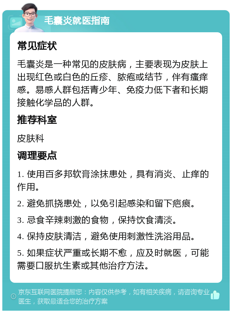 毛囊炎就医指南 常见症状 毛囊炎是一种常见的皮肤病，主要表现为皮肤上出现红色或白色的丘疹、脓疱或结节，伴有瘙痒感。易感人群包括青少年、免疫力低下者和长期接触化学品的人群。 推荐科室 皮肤科 调理要点 1. 使用百多邦软膏涂抹患处，具有消炎、止痒的作用。 2. 避免抓挠患处，以免引起感染和留下疤痕。 3. 忌食辛辣刺激的食物，保持饮食清淡。 4. 保持皮肤清洁，避免使用刺激性洗浴用品。 5. 如果症状严重或长期不愈，应及时就医，可能需要口服抗生素或其他治疗方法。