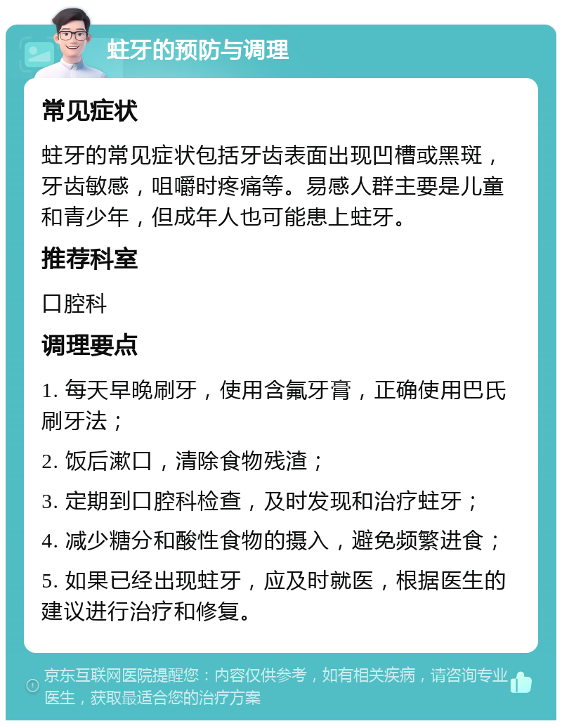 蛀牙的预防与调理 常见症状 蛀牙的常见症状包括牙齿表面出现凹槽或黑斑，牙齿敏感，咀嚼时疼痛等。易感人群主要是儿童和青少年，但成年人也可能患上蛀牙。 推荐科室 口腔科 调理要点 1. 每天早晚刷牙，使用含氟牙膏，正确使用巴氏刷牙法； 2. 饭后漱口，清除食物残渣； 3. 定期到口腔科检查，及时发现和治疗蛀牙； 4. 减少糖分和酸性食物的摄入，避免频繁进食； 5. 如果已经出现蛀牙，应及时就医，根据医生的建议进行治疗和修复。