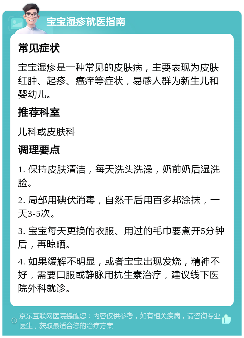 宝宝湿疹就医指南 常见症状 宝宝湿疹是一种常见的皮肤病，主要表现为皮肤红肿、起疹、瘙痒等症状，易感人群为新生儿和婴幼儿。 推荐科室 儿科或皮肤科 调理要点 1. 保持皮肤清洁，每天洗头洗澡，奶前奶后湿洗脸。 2. 局部用碘伏消毒，自然干后用百多邦涂抹，一天3-5次。 3. 宝宝每天更换的衣服、用过的毛巾要煮开5分钟后，再晾晒。 4. 如果缓解不明显，或者宝宝出现发烧，精神不好，需要口服或静脉用抗生素治疗，建议线下医院外科就诊。