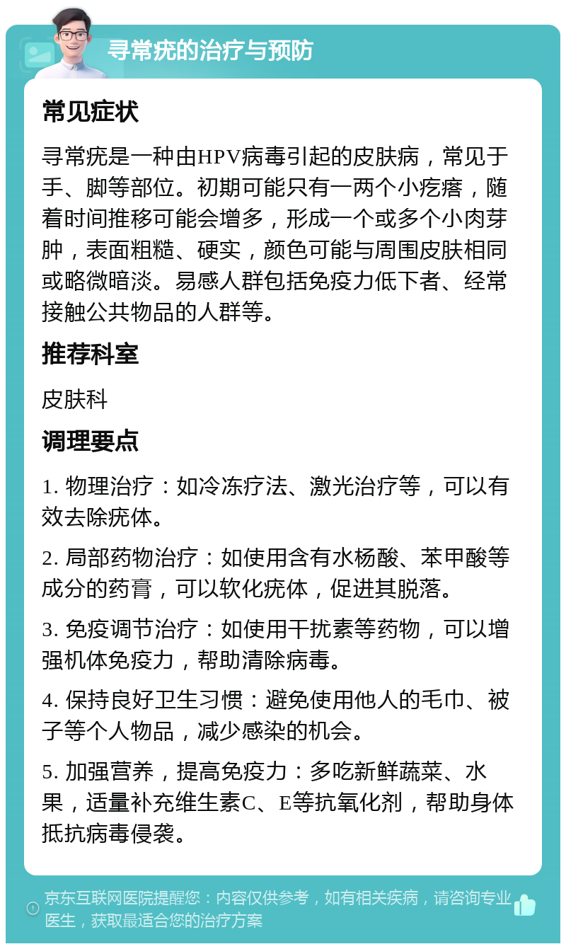 寻常疣的治疗与预防 常见症状 寻常疣是一种由HPV病毒引起的皮肤病，常见于手、脚等部位。初期可能只有一两个小疙瘩，随着时间推移可能会增多，形成一个或多个小肉芽肿，表面粗糙、硬实，颜色可能与周围皮肤相同或略微暗淡。易感人群包括免疫力低下者、经常接触公共物品的人群等。 推荐科室 皮肤科 调理要点 1. 物理治疗：如冷冻疗法、激光治疗等，可以有效去除疣体。 2. 局部药物治疗：如使用含有水杨酸、苯甲酸等成分的药膏，可以软化疣体，促进其脱落。 3. 免疫调节治疗：如使用干扰素等药物，可以增强机体免疫力，帮助清除病毒。 4. 保持良好卫生习惯：避免使用他人的毛巾、被子等个人物品，减少感染的机会。 5. 加强营养，提高免疫力：多吃新鲜蔬菜、水果，适量补充维生素C、E等抗氧化剂，帮助身体抵抗病毒侵袭。