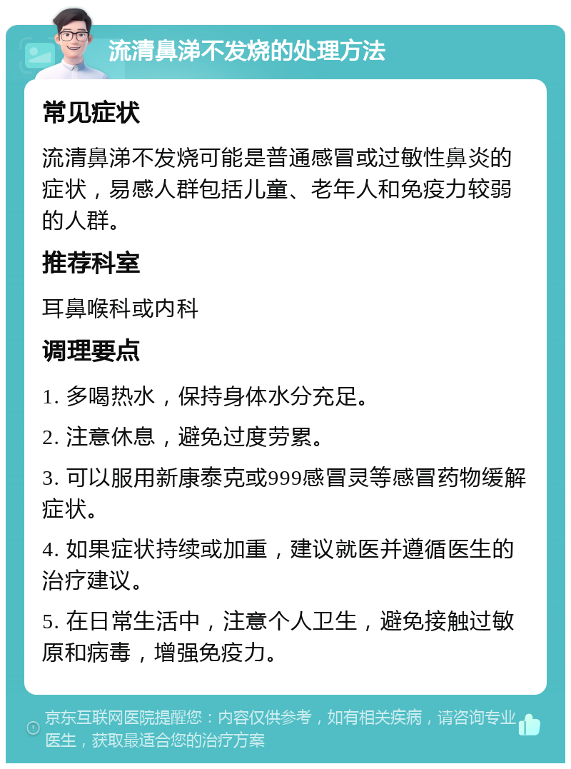 流清鼻涕不发烧的处理方法 常见症状 流清鼻涕不发烧可能是普通感冒或过敏性鼻炎的症状，易感人群包括儿童、老年人和免疫力较弱的人群。 推荐科室 耳鼻喉科或内科 调理要点 1. 多喝热水，保持身体水分充足。 2. 注意休息，避免过度劳累。 3. 可以服用新康泰克或999感冒灵等感冒药物缓解症状。 4. 如果症状持续或加重，建议就医并遵循医生的治疗建议。 5. 在日常生活中，注意个人卫生，避免接触过敏原和病毒，增强免疫力。