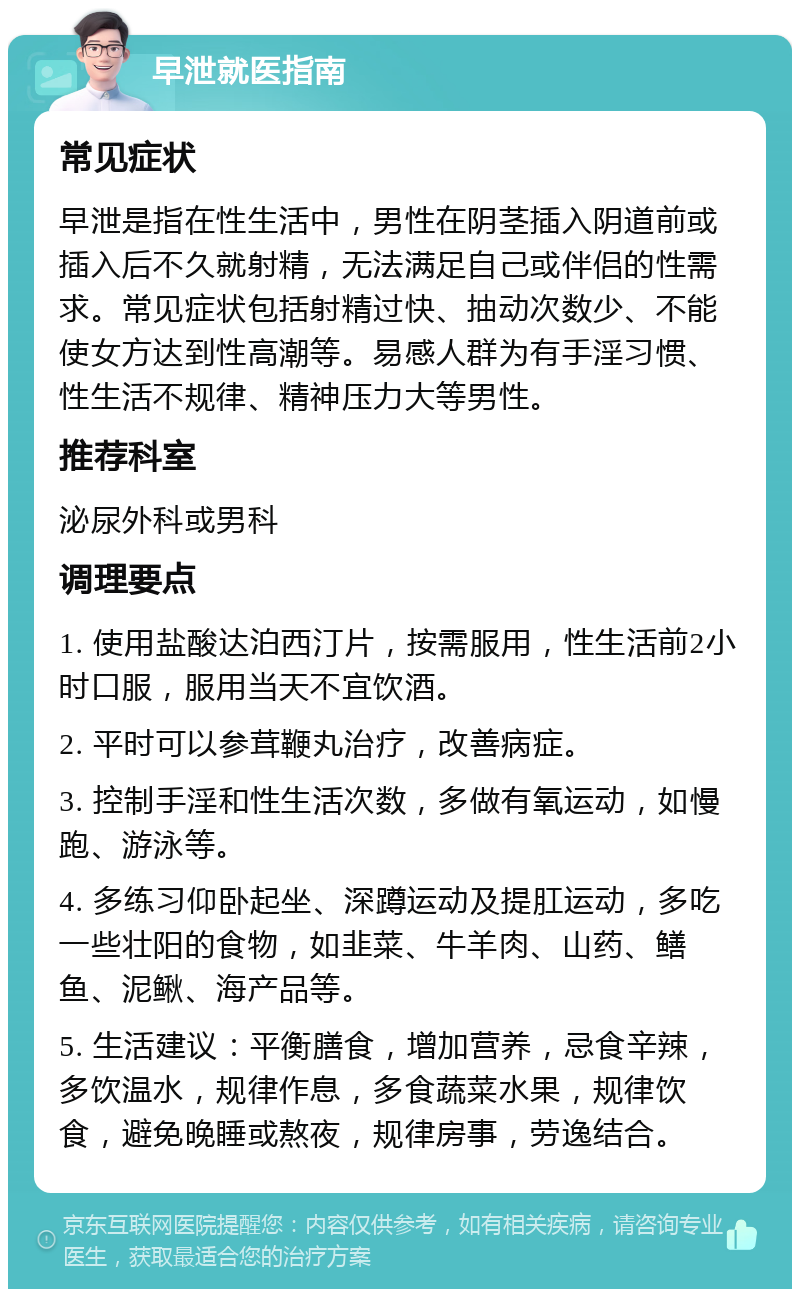 早泄就医指南 常见症状 早泄是指在性生活中，男性在阴茎插入阴道前或插入后不久就射精，无法满足自己或伴侣的性需求。常见症状包括射精过快、抽动次数少、不能使女方达到性高潮等。易感人群为有手淫习惯、性生活不规律、精神压力大等男性。 推荐科室 泌尿外科或男科 调理要点 1. 使用盐酸达泊西汀片，按需服用，性生活前2小时口服，服用当天不宜饮酒。 2. 平时可以参茸鞭丸治疗，改善病症。 3. 控制手淫和性生活次数，多做有氧运动，如慢跑、游泳等。 4. 多练习仰卧起坐、深蹲运动及提肛运动，多吃一些壮阳的食物，如韭菜、牛羊肉、山药、鳝鱼、泥鳅、海产品等。 5. 生活建议：平衡膳食，增加营养，忌食辛辣，多饮温水，规律作息，多食蔬菜水果，规律饮食，避免晚睡或熬夜，规律房事，劳逸结合。