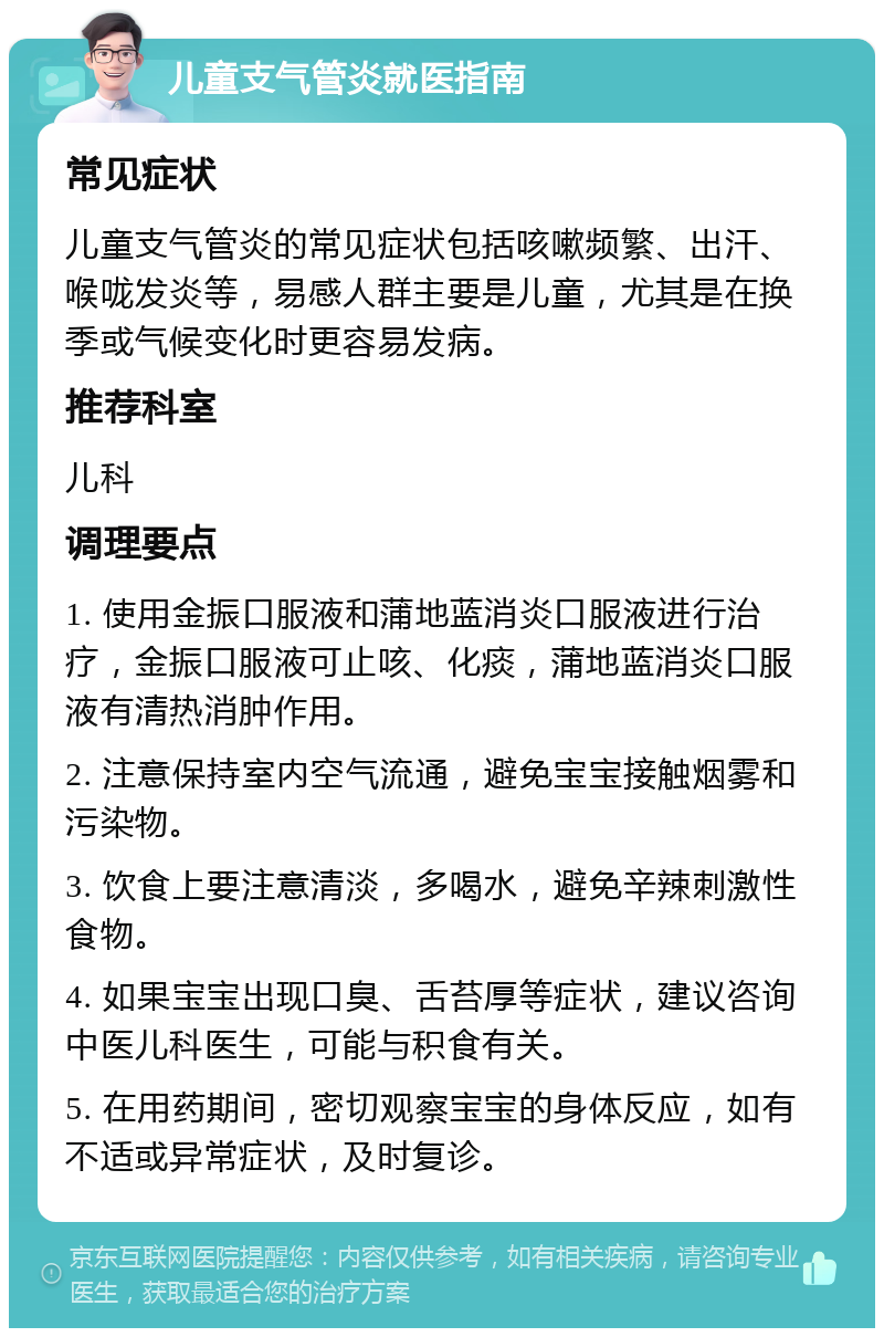 儿童支气管炎就医指南 常见症状 儿童支气管炎的常见症状包括咳嗽频繁、出汗、喉咙发炎等，易感人群主要是儿童，尤其是在换季或气候变化时更容易发病。 推荐科室 儿科 调理要点 1. 使用金振口服液和蒲地蓝消炎口服液进行治疗，金振口服液可止咳、化痰，蒲地蓝消炎口服液有清热消肿作用。 2. 注意保持室内空气流通，避免宝宝接触烟雾和污染物。 3. 饮食上要注意清淡，多喝水，避免辛辣刺激性食物。 4. 如果宝宝出现口臭、舌苔厚等症状，建议咨询中医儿科医生，可能与积食有关。 5. 在用药期间，密切观察宝宝的身体反应，如有不适或异常症状，及时复诊。