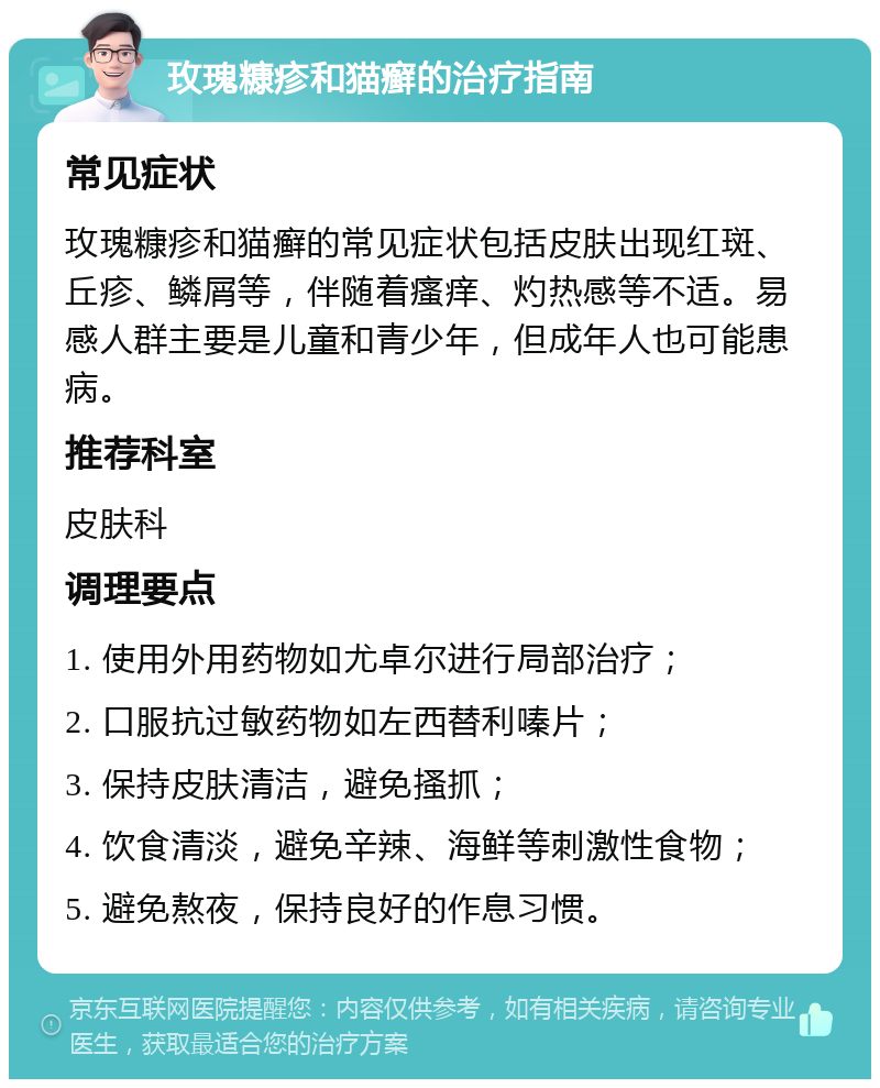 玫瑰糠疹和猫癣的治疗指南 常见症状 玫瑰糠疹和猫癣的常见症状包括皮肤出现红斑、丘疹、鳞屑等，伴随着瘙痒、灼热感等不适。易感人群主要是儿童和青少年，但成年人也可能患病。 推荐科室 皮肤科 调理要点 1. 使用外用药物如尤卓尔进行局部治疗； 2. 口服抗过敏药物如左西替利嗪片； 3. 保持皮肤清洁，避免搔抓； 4. 饮食清淡，避免辛辣、海鲜等刺激性食物； 5. 避免熬夜，保持良好的作息习惯。