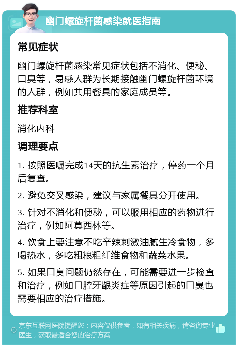 幽门螺旋杆菌感染就医指南 常见症状 幽门螺旋杆菌感染常见症状包括不消化、便秘、口臭等，易感人群为长期接触幽门螺旋杆菌环境的人群，例如共用餐具的家庭成员等。 推荐科室 消化内科 调理要点 1. 按照医嘱完成14天的抗生素治疗，停药一个月后复查。 2. 避免交叉感染，建议与家属餐具分开使用。 3. 针对不消化和便秘，可以服用相应的药物进行治疗，例如阿莫西林等。 4. 饮食上要注意不吃辛辣刺激油腻生冷食物，多喝热水，多吃粗粮粗纤维食物和蔬菜水果。 5. 如果口臭问题仍然存在，可能需要进一步检查和治疗，例如口腔牙龈炎症等原因引起的口臭也需要相应的治疗措施。