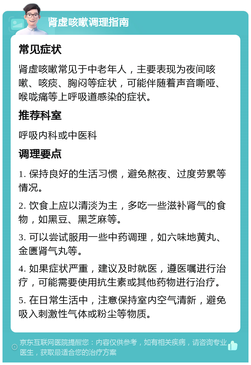 肾虚咳嗽调理指南 常见症状 肾虚咳嗽常见于中老年人，主要表现为夜间咳嗽、咳痰、胸闷等症状，可能伴随着声音嘶哑、喉咙痛等上呼吸道感染的症状。 推荐科室 呼吸内科或中医科 调理要点 1. 保持良好的生活习惯，避免熬夜、过度劳累等情况。 2. 饮食上应以清淡为主，多吃一些滋补肾气的食物，如黑豆、黑芝麻等。 3. 可以尝试服用一些中药调理，如六味地黄丸、金匮肾气丸等。 4. 如果症状严重，建议及时就医，遵医嘱进行治疗，可能需要使用抗生素或其他药物进行治疗。 5. 在日常生活中，注意保持室内空气清新，避免吸入刺激性气体或粉尘等物质。