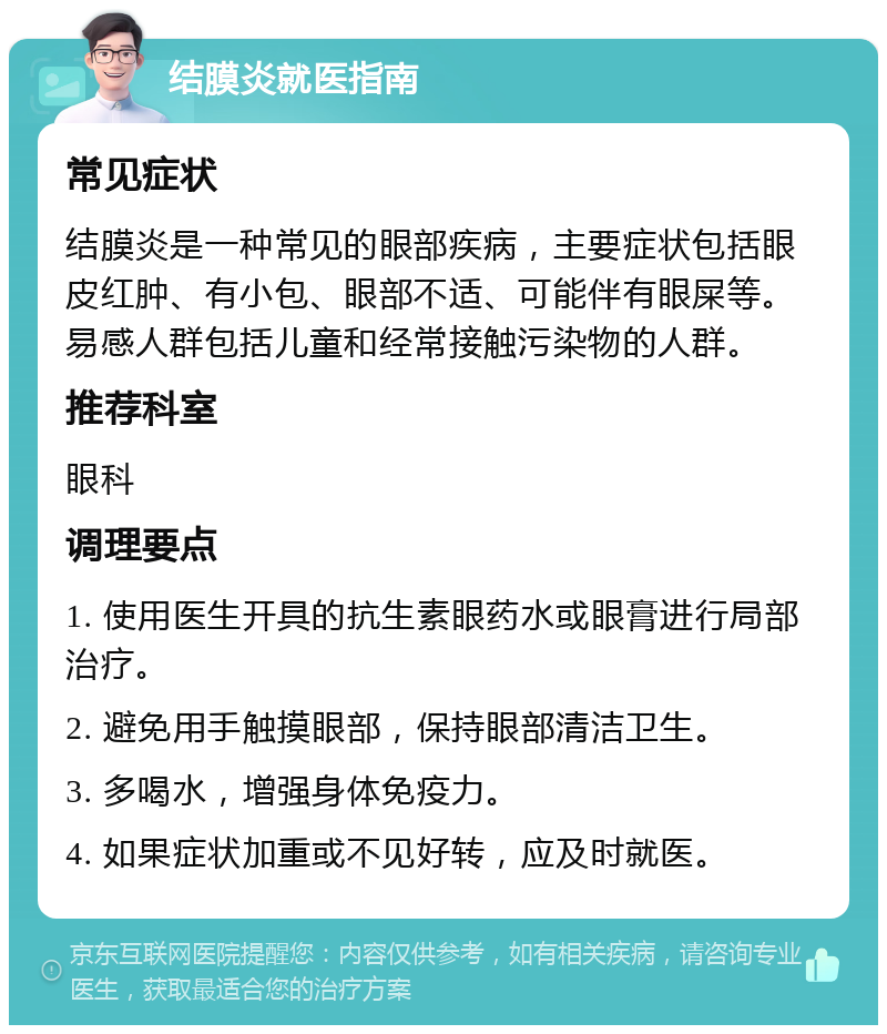 结膜炎就医指南 常见症状 结膜炎是一种常见的眼部疾病，主要症状包括眼皮红肿、有小包、眼部不适、可能伴有眼屎等。易感人群包括儿童和经常接触污染物的人群。 推荐科室 眼科 调理要点 1. 使用医生开具的抗生素眼药水或眼膏进行局部治疗。 2. 避免用手触摸眼部，保持眼部清洁卫生。 3. 多喝水，增强身体免疫力。 4. 如果症状加重或不见好转，应及时就医。