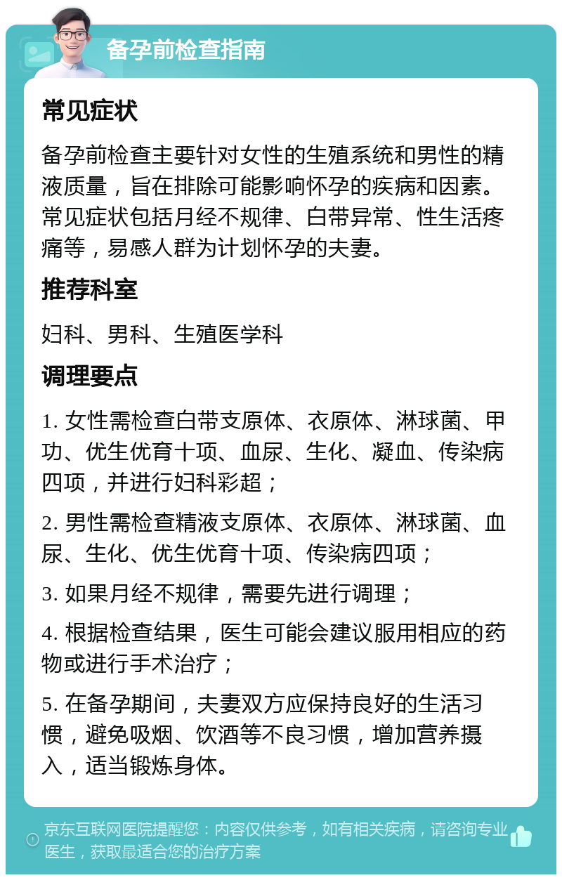 备孕前检查指南 常见症状 备孕前检查主要针对女性的生殖系统和男性的精液质量，旨在排除可能影响怀孕的疾病和因素。常见症状包括月经不规律、白带异常、性生活疼痛等，易感人群为计划怀孕的夫妻。 推荐科室 妇科、男科、生殖医学科 调理要点 1. 女性需检查白带支原体、衣原体、淋球菌、甲功、优生优育十项、血尿、生化、凝血、传染病四项，并进行妇科彩超； 2. 男性需检查精液支原体、衣原体、淋球菌、血尿、生化、优生优育十项、传染病四项； 3. 如果月经不规律，需要先进行调理； 4. 根据检查结果，医生可能会建议服用相应的药物或进行手术治疗； 5. 在备孕期间，夫妻双方应保持良好的生活习惯，避免吸烟、饮酒等不良习惯，增加营养摄入，适当锻炼身体。