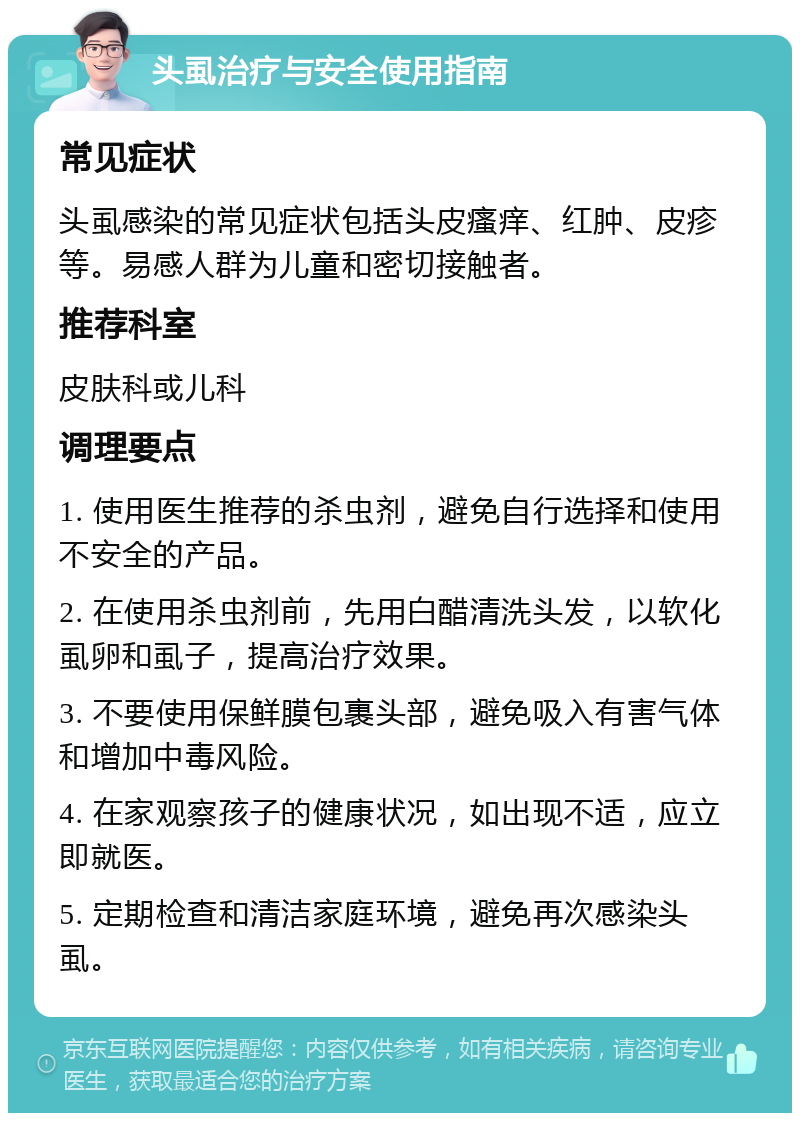 头虱治疗与安全使用指南 常见症状 头虱感染的常见症状包括头皮瘙痒、红肿、皮疹等。易感人群为儿童和密切接触者。 推荐科室 皮肤科或儿科 调理要点 1. 使用医生推荐的杀虫剂，避免自行选择和使用不安全的产品。 2. 在使用杀虫剂前，先用白醋清洗头发，以软化虱卵和虱子，提高治疗效果。 3. 不要使用保鲜膜包裹头部，避免吸入有害气体和增加中毒风险。 4. 在家观察孩子的健康状况，如出现不适，应立即就医。 5. 定期检查和清洁家庭环境，避免再次感染头虱。