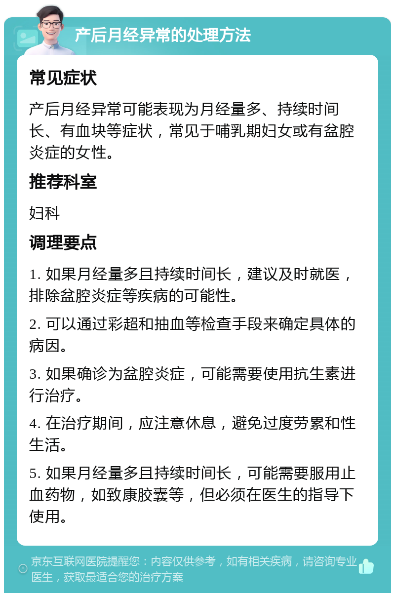 产后月经异常的处理方法 常见症状 产后月经异常可能表现为月经量多、持续时间长、有血块等症状，常见于哺乳期妇女或有盆腔炎症的女性。 推荐科室 妇科 调理要点 1. 如果月经量多且持续时间长，建议及时就医，排除盆腔炎症等疾病的可能性。 2. 可以通过彩超和抽血等检查手段来确定具体的病因。 3. 如果确诊为盆腔炎症，可能需要使用抗生素进行治疗。 4. 在治疗期间，应注意休息，避免过度劳累和性生活。 5. 如果月经量多且持续时间长，可能需要服用止血药物，如致康胶囊等，但必须在医生的指导下使用。