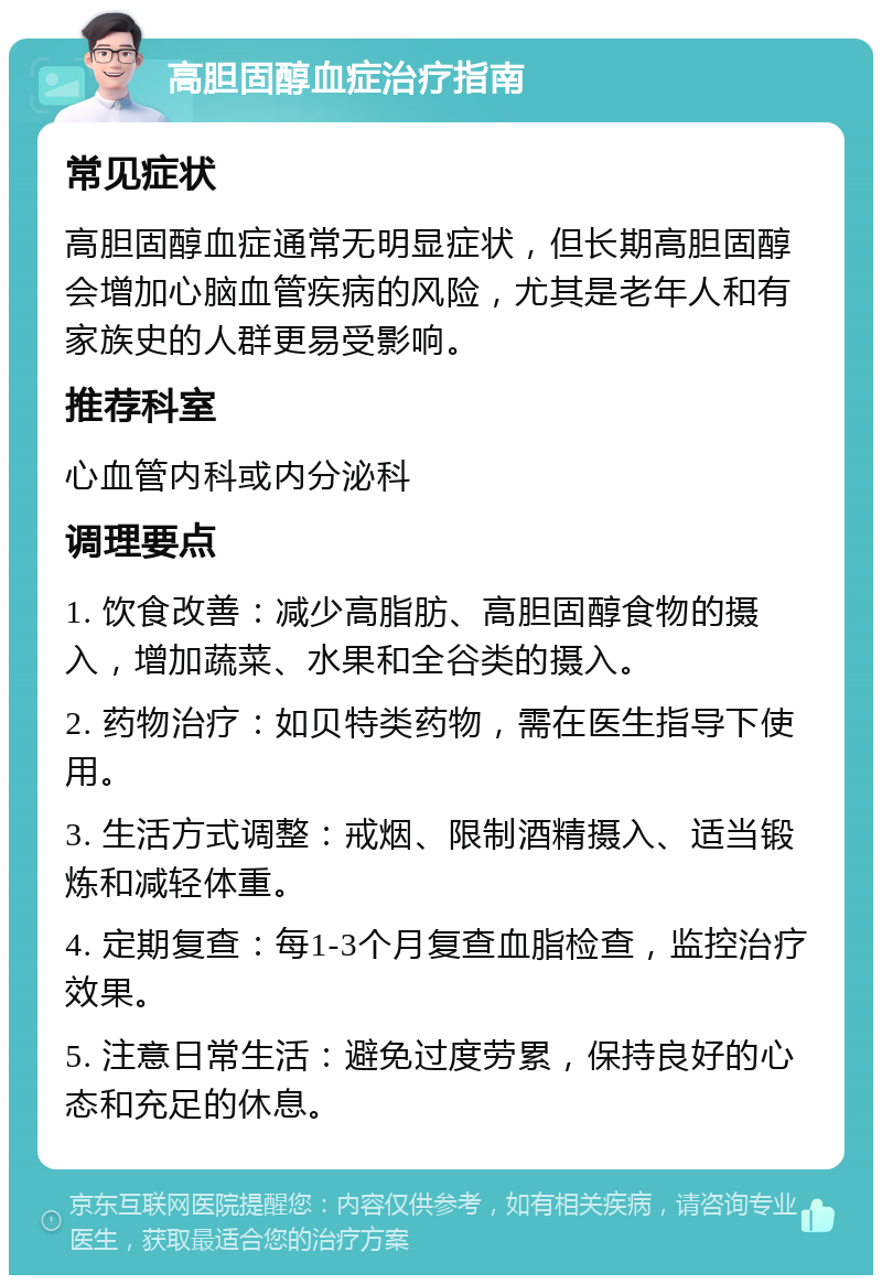 高胆固醇血症治疗指南 常见症状 高胆固醇血症通常无明显症状，但长期高胆固醇会增加心脑血管疾病的风险，尤其是老年人和有家族史的人群更易受影响。 推荐科室 心血管内科或内分泌科 调理要点 1. 饮食改善：减少高脂肪、高胆固醇食物的摄入，增加蔬菜、水果和全谷类的摄入。 2. 药物治疗：如贝特类药物，需在医生指导下使用。 3. 生活方式调整：戒烟、限制酒精摄入、适当锻炼和减轻体重。 4. 定期复查：每1-3个月复查血脂检查，监控治疗效果。 5. 注意日常生活：避免过度劳累，保持良好的心态和充足的休息。