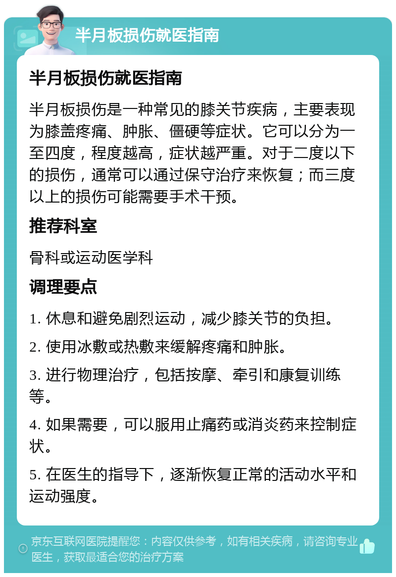 半月板损伤就医指南 半月板损伤就医指南 半月板损伤是一种常见的膝关节疾病，主要表现为膝盖疼痛、肿胀、僵硬等症状。它可以分为一至四度，程度越高，症状越严重。对于二度以下的损伤，通常可以通过保守治疗来恢复；而三度以上的损伤可能需要手术干预。 推荐科室 骨科或运动医学科 调理要点 1. 休息和避免剧烈运动，减少膝关节的负担。 2. 使用冰敷或热敷来缓解疼痛和肿胀。 3. 进行物理治疗，包括按摩、牵引和康复训练等。 4. 如果需要，可以服用止痛药或消炎药来控制症状。 5. 在医生的指导下，逐渐恢复正常的活动水平和运动强度。