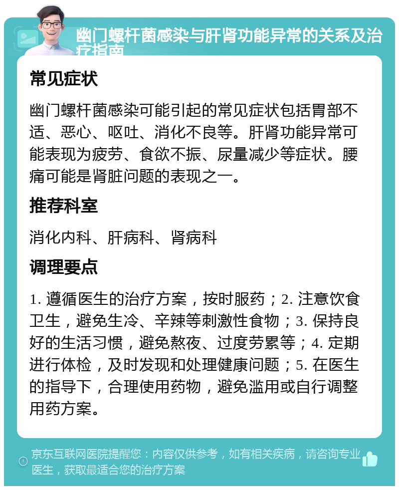 幽门螺杆菌感染与肝肾功能异常的关系及治疗指南 常见症状 幽门螺杆菌感染可能引起的常见症状包括胃部不适、恶心、呕吐、消化不良等。肝肾功能异常可能表现为疲劳、食欲不振、尿量减少等症状。腰痛可能是肾脏问题的表现之一。 推荐科室 消化内科、肝病科、肾病科 调理要点 1. 遵循医生的治疗方案，按时服药；2. 注意饮食卫生，避免生冷、辛辣等刺激性食物；3. 保持良好的生活习惯，避免熬夜、过度劳累等；4. 定期进行体检，及时发现和处理健康问题；5. 在医生的指导下，合理使用药物，避免滥用或自行调整用药方案。