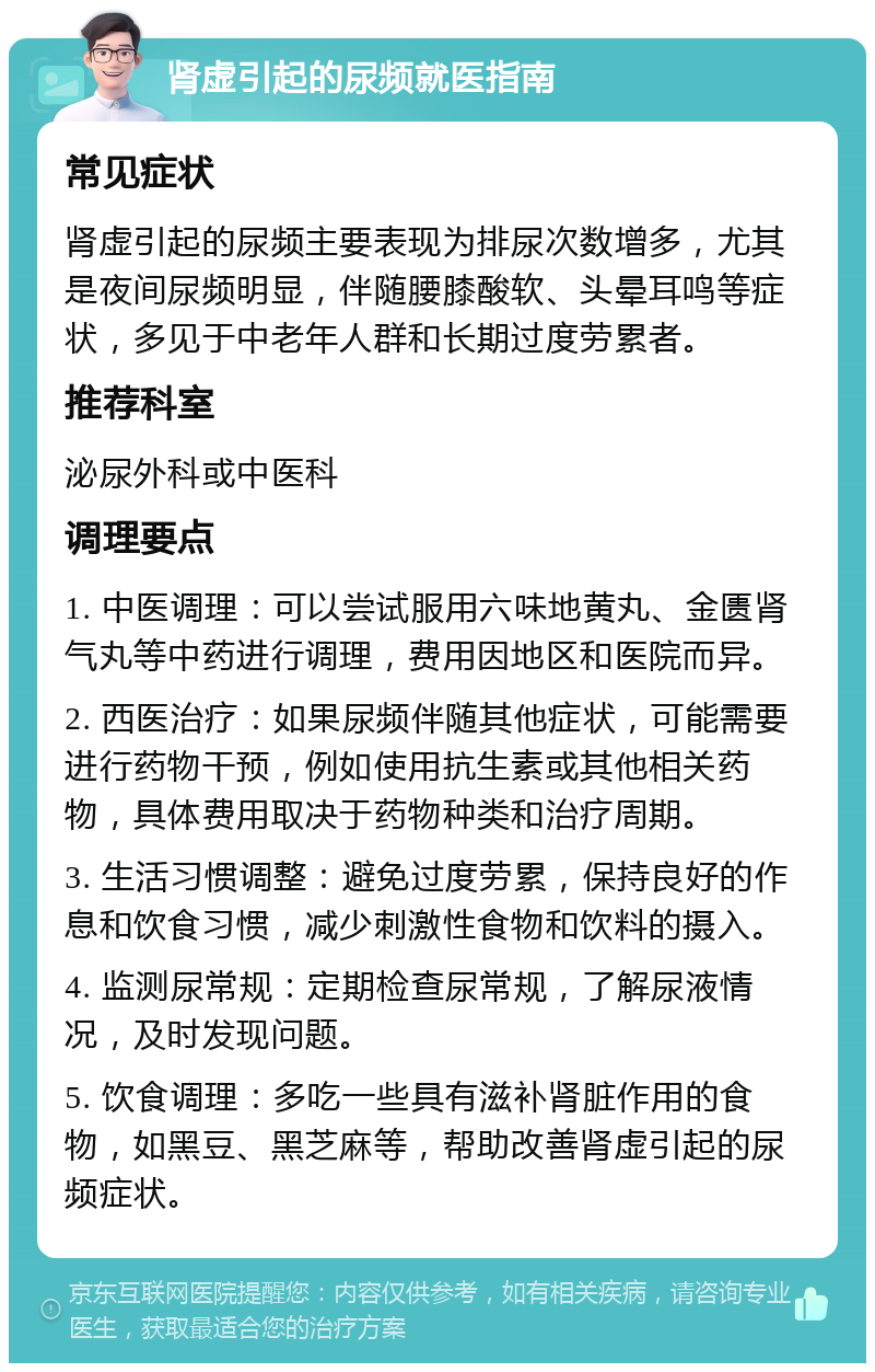 肾虚引起的尿频就医指南 常见症状 肾虚引起的尿频主要表现为排尿次数增多，尤其是夜间尿频明显，伴随腰膝酸软、头晕耳鸣等症状，多见于中老年人群和长期过度劳累者。 推荐科室 泌尿外科或中医科 调理要点 1. 中医调理：可以尝试服用六味地黄丸、金匮肾气丸等中药进行调理，费用因地区和医院而异。 2. 西医治疗：如果尿频伴随其他症状，可能需要进行药物干预，例如使用抗生素或其他相关药物，具体费用取决于药物种类和治疗周期。 3. 生活习惯调整：避免过度劳累，保持良好的作息和饮食习惯，减少刺激性食物和饮料的摄入。 4. 监测尿常规：定期检查尿常规，了解尿液情况，及时发现问题。 5. 饮食调理：多吃一些具有滋补肾脏作用的食物，如黑豆、黑芝麻等，帮助改善肾虚引起的尿频症状。