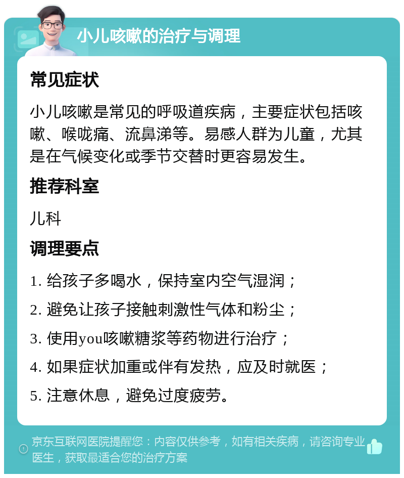 小儿咳嗽的治疗与调理 常见症状 小儿咳嗽是常见的呼吸道疾病，主要症状包括咳嗽、喉咙痛、流鼻涕等。易感人群为儿童，尤其是在气候变化或季节交替时更容易发生。 推荐科室 儿科 调理要点 1. 给孩子多喝水，保持室内空气湿润； 2. 避免让孩子接触刺激性气体和粉尘； 3. 使用you咳嗽糖浆等药物进行治疗； 4. 如果症状加重或伴有发热，应及时就医； 5. 注意休息，避免过度疲劳。