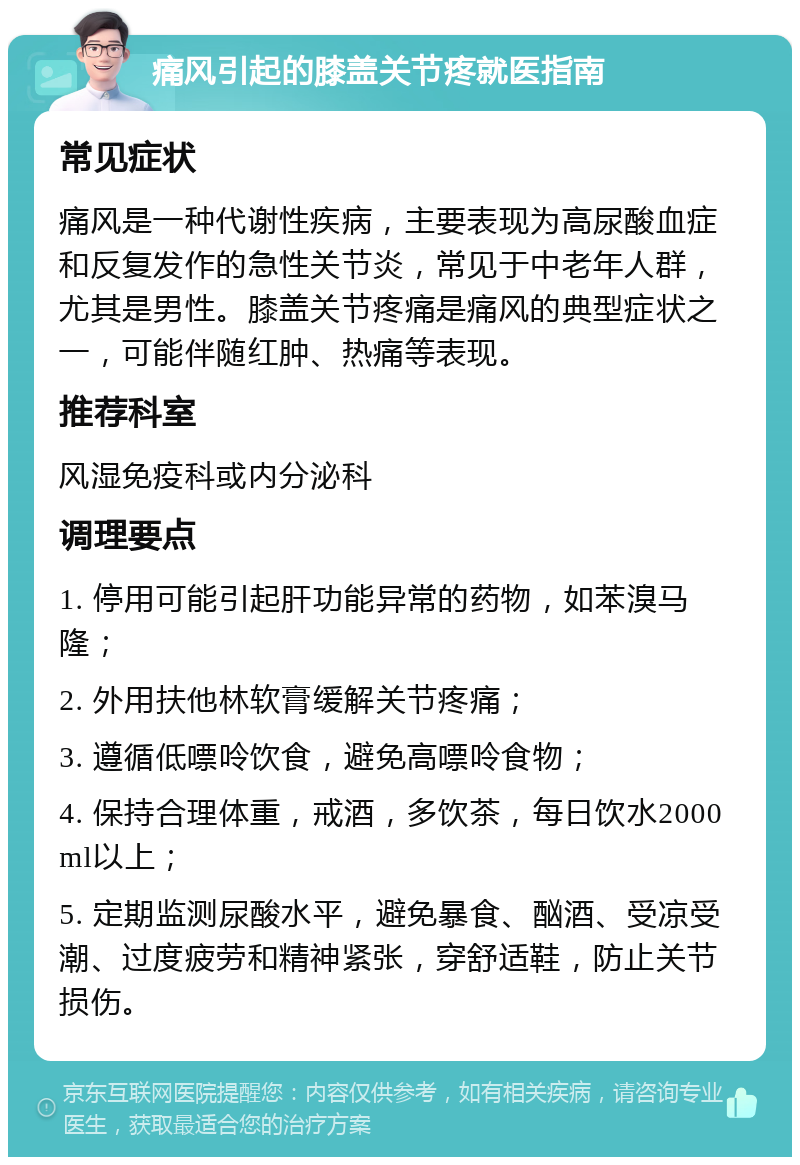 痛风引起的膝盖关节疼就医指南 常见症状 痛风是一种代谢性疾病，主要表现为高尿酸血症和反复发作的急性关节炎，常见于中老年人群，尤其是男性。膝盖关节疼痛是痛风的典型症状之一，可能伴随红肿、热痛等表现。 推荐科室 风湿免疫科或内分泌科 调理要点 1. 停用可能引起肝功能异常的药物，如苯溴马隆； 2. 外用扶他林软膏缓解关节疼痛； 3. 遵循低嘌呤饮食，避免高嘌呤食物； 4. 保持合理体重，戒酒，多饮茶，每日饮水2000ml以上； 5. 定期监测尿酸水平，避免暴食、酗酒、受凉受潮、过度疲劳和精神紧张，穿舒适鞋，防止关节损伤。