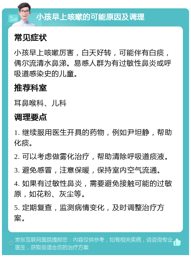 小孩早上咳嗽的可能原因及调理 常见症状 小孩早上咳嗽厉害，白天好转，可能伴有白痰，偶尔流清水鼻涕。易感人群为有过敏性鼻炎或呼吸道感染史的儿童。 推荐科室 耳鼻喉科、儿科 调理要点 1. 继续服用医生开具的药物，例如尹坦静，帮助化痰。 2. 可以考虑做雾化治疗，帮助清除呼吸道痰液。 3. 避免感冒，注意保暖，保持室内空气流通。 4. 如果有过敏性鼻炎，需要避免接触可能的过敏原，如花粉、灰尘等。 5. 定期复查，监测病情变化，及时调整治疗方案。