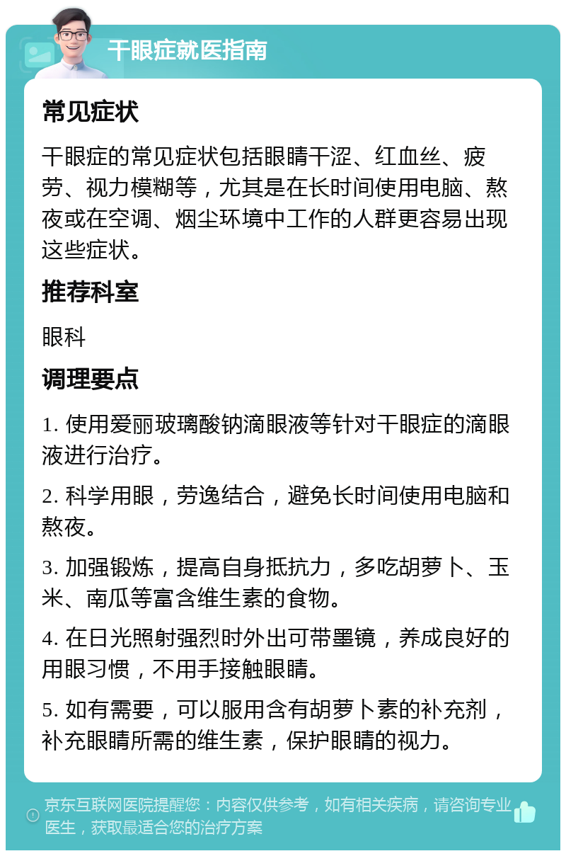 干眼症就医指南 常见症状 干眼症的常见症状包括眼睛干涩、红血丝、疲劳、视力模糊等，尤其是在长时间使用电脑、熬夜或在空调、烟尘环境中工作的人群更容易出现这些症状。 推荐科室 眼科 调理要点 1. 使用爱丽玻璃酸钠滴眼液等针对干眼症的滴眼液进行治疗。 2. 科学用眼，劳逸结合，避免长时间使用电脑和熬夜。 3. 加强锻炼，提高自身抵抗力，多吃胡萝卜、玉米、南瓜等富含维生素的食物。 4. 在日光照射强烈时外出可带墨镜，养成良好的用眼习惯，不用手接触眼睛。 5. 如有需要，可以服用含有胡萝卜素的补充剂，补充眼睛所需的维生素，保护眼睛的视力。