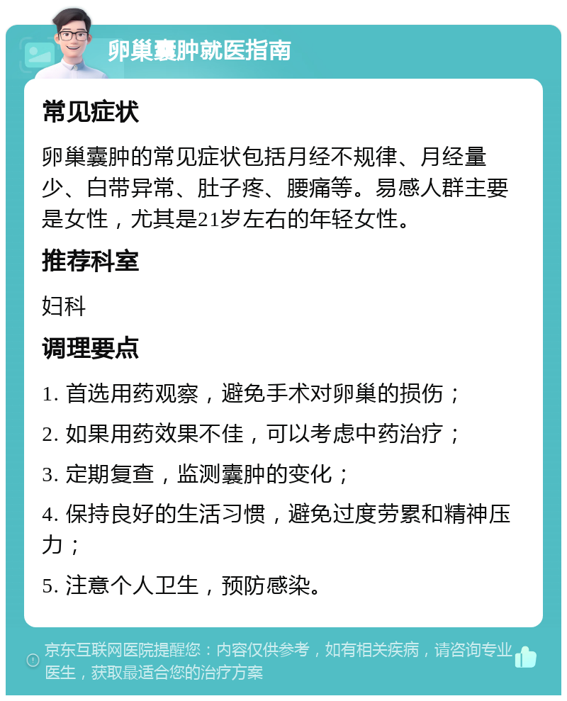 卵巢囊肿就医指南 常见症状 卵巢囊肿的常见症状包括月经不规律、月经量少、白带异常、肚子疼、腰痛等。易感人群主要是女性，尤其是21岁左右的年轻女性。 推荐科室 妇科 调理要点 1. 首选用药观察，避免手术对卵巢的损伤； 2. 如果用药效果不佳，可以考虑中药治疗； 3. 定期复查，监测囊肿的变化； 4. 保持良好的生活习惯，避免过度劳累和精神压力； 5. 注意个人卫生，预防感染。