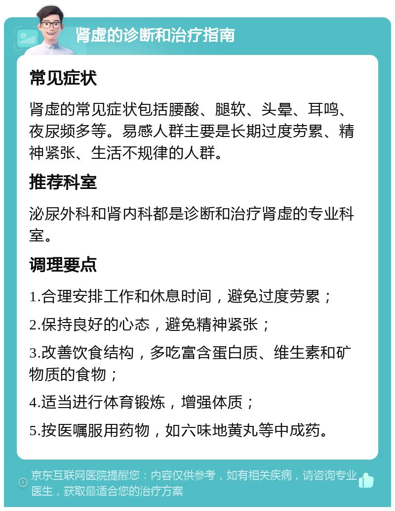 肾虚的诊断和治疗指南 常见症状 肾虚的常见症状包括腰酸、腿软、头晕、耳鸣、夜尿频多等。易感人群主要是长期过度劳累、精神紧张、生活不规律的人群。 推荐科室 泌尿外科和肾内科都是诊断和治疗肾虚的专业科室。 调理要点 1.合理安排工作和休息时间，避免过度劳累； 2.保持良好的心态，避免精神紧张； 3.改善饮食结构，多吃富含蛋白质、维生素和矿物质的食物； 4.适当进行体育锻炼，增强体质； 5.按医嘱服用药物，如六味地黄丸等中成药。