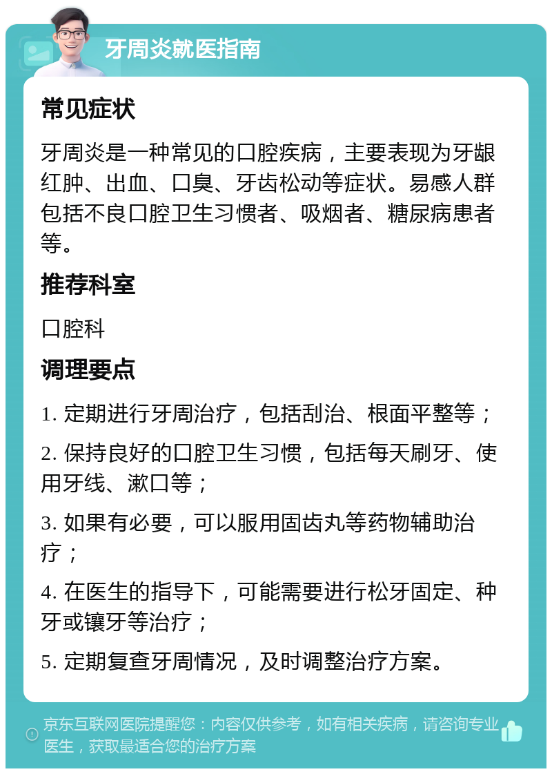 牙周炎就医指南 常见症状 牙周炎是一种常见的口腔疾病，主要表现为牙龈红肿、出血、口臭、牙齿松动等症状。易感人群包括不良口腔卫生习惯者、吸烟者、糖尿病患者等。 推荐科室 口腔科 调理要点 1. 定期进行牙周治疗，包括刮治、根面平整等； 2. 保持良好的口腔卫生习惯，包括每天刷牙、使用牙线、漱口等； 3. 如果有必要，可以服用固齿丸等药物辅助治疗； 4. 在医生的指导下，可能需要进行松牙固定、种牙或镶牙等治疗； 5. 定期复查牙周情况，及时调整治疗方案。